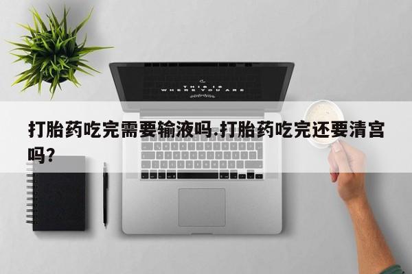 买打胎药的联系方式微信打胎药吃完需要输液吗.打胎药吃完还要清宫吗？