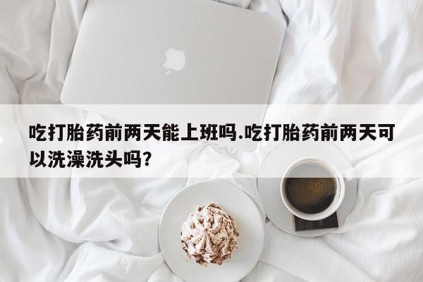买打胎药的联系方式微信吃打胎药前两天能上班吗.吃打胎药前两天可以洗澡洗头吗？