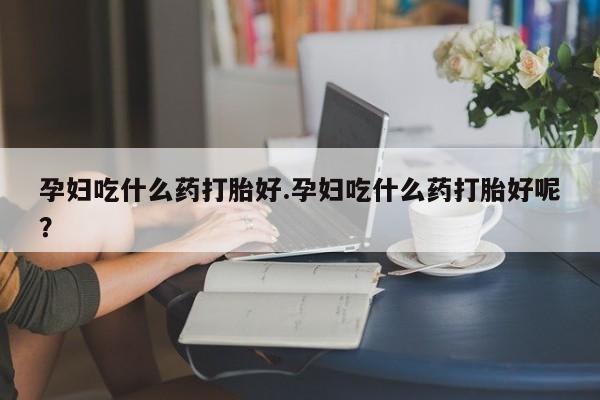 买打胎药的联系方式微信孕妇吃什么药打胎好.孕妇吃什么药打胎好呢？