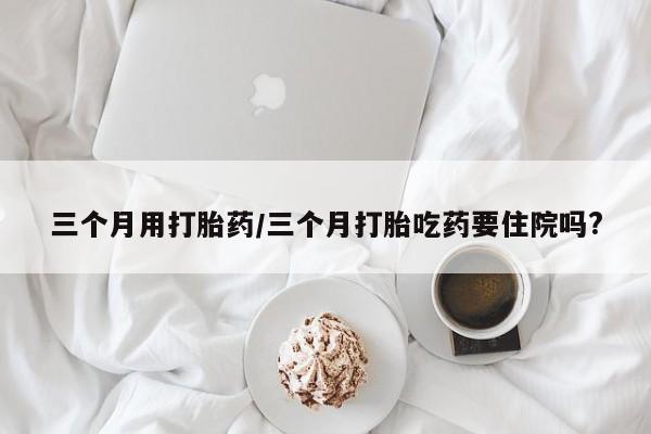 买打胎药的联系方式微信三个月用打胎药/三个月打胎吃药要住院吗?