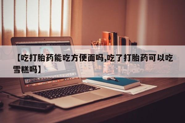 买打胎药的联系方式微信【吃打胎药能吃方便面吗,吃了打胎药可以吃雪糕吗】
