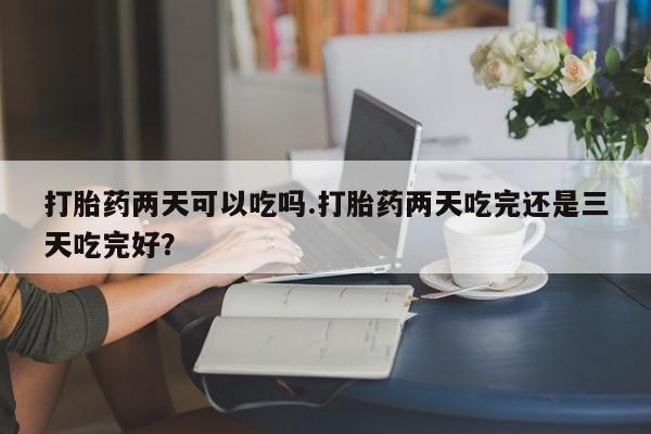 买打胎药的联系方式微信打胎药两天可以吃吗.打胎药两天吃完还是三天吃完好？
