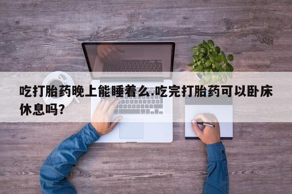 买打胎药的联系方式微信吃打胎药晚上能睡着么.吃完打胎药可以卧床休息吗？