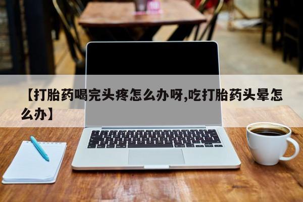 买打胎药的联系方式微信【打胎药喝完头疼怎么办呀,吃打胎药头晕怎么办】