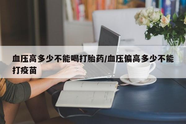 买打胎药的联系方式微信血压高多少不能喝打胎药/血压偏高多少不能打疫苗