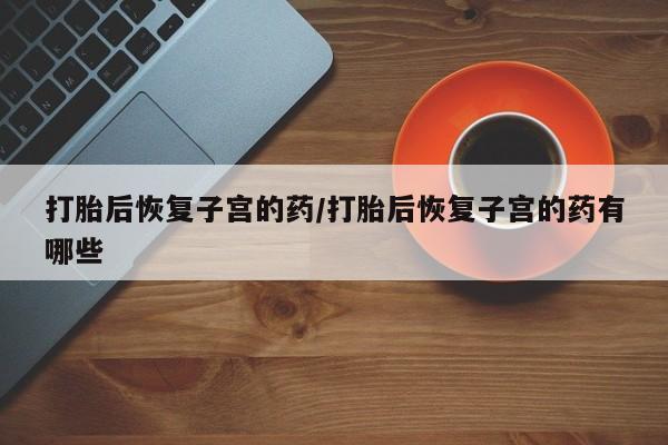 买打胎药的联系方式微信打胎后恢复子宫的药/打胎后恢复子宫的药有哪些