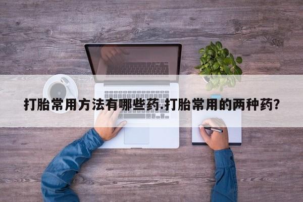 买打胎药的联系方式微信打胎常用方法有哪些药.打胎常用的两种药？