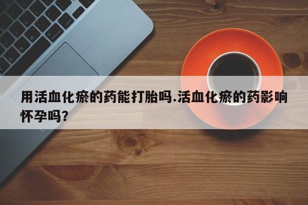 买打胎药的联系方式微信用活血化瘀的药能打胎吗.活血化瘀的药影响怀孕吗？