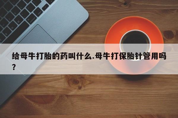 买打胎药的联系方式微信给母牛打胎的药叫什么.母牛打保胎针管用吗？