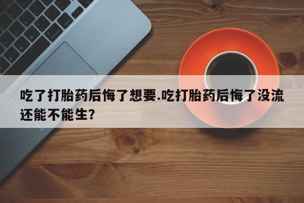 买打胎药的联系方式微信吃了打胎药后悔了想要.吃打胎药后悔了没流还能不能生？