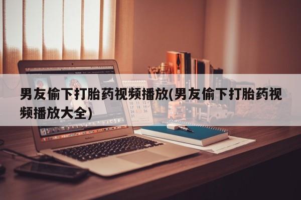 买打胎药的联系方式微信男友偷下打胎药视频播放(男友偷下打胎药视频播放大全)