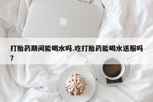 买打胎药的联系方式微信打胎药期间能喝水吗.吃打胎药能喝水送服吗？