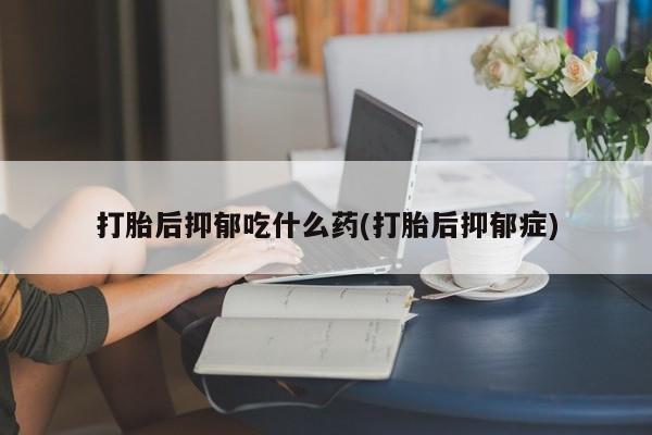 买打胎药的联系方式微信打胎后抑郁吃什么药(打胎后抑郁症)