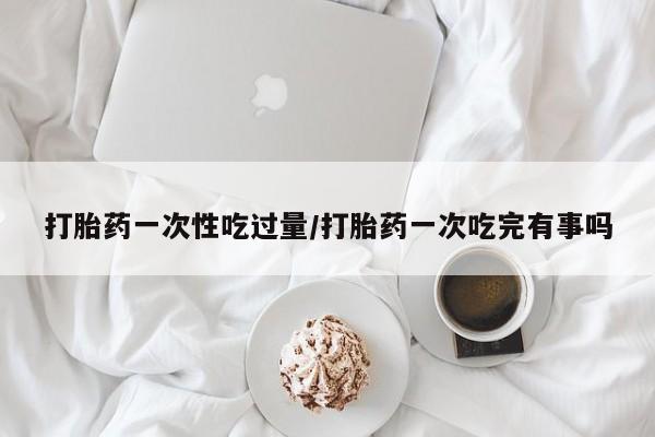 买打胎药的联系方式微信打胎药一次性吃过量/打胎药一次吃完有事吗