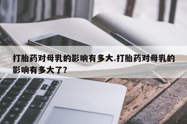 买打胎药的联系方式微信打胎药对母乳的影响有多大.打胎药对母乳的影响有多大了？