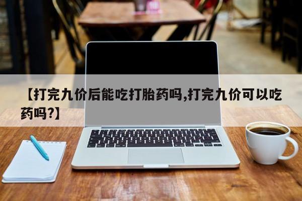 买打胎药的联系方式微信【打完九价后能吃打胎药吗,打完九价可以吃药吗?】