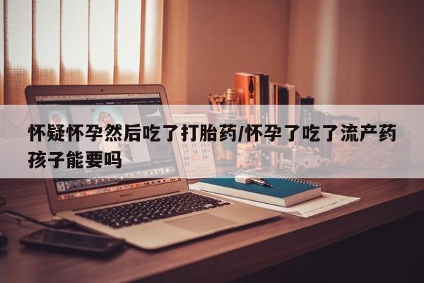 买打胎药的联系方式微信怀疑怀孕然后吃了打胎药/怀孕了吃了流产药孩子能要吗