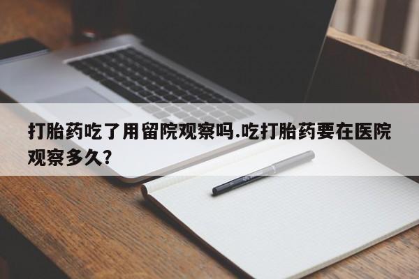 买打胎药的联系方式微信打胎药吃了用留院观察吗.吃打胎药要在医院观察多久？