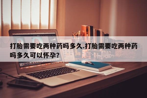 买打胎药的联系方式微信打胎需要吃两种药吗多久.打胎需要吃两种药吗多久可以怀孕？