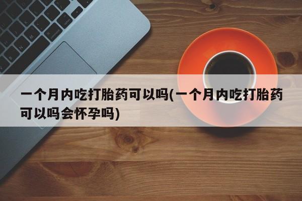 买打胎药的联系方式微信一个月内吃打胎药可以吗(一个月内吃打胎药可以吗会怀孕吗)