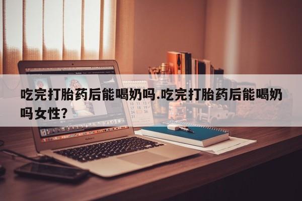 买打胎药的联系方式微信吃完打胎药后能喝奶吗.吃完打胎药后能喝奶吗女性？