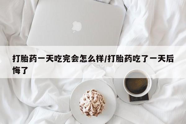 买打胎药的联系方式微信打胎药一天吃完会怎么样/打胎药吃了一天后悔了