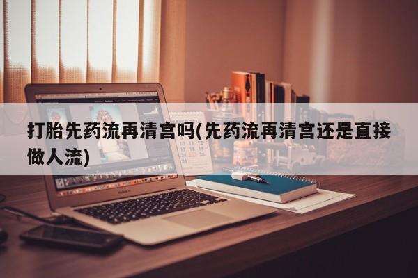 买打胎药的联系方式微信打胎先药流再清宫吗(先药流再清宫还是直接做人流)