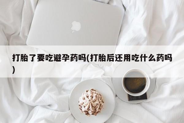 买打胎药的联系方式微信打胎了要吃避孕药吗(打胎后还用吃什么药吗)