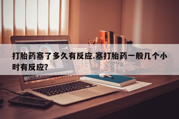 买打胎药的联系方式微信打胎药塞了多久有反应.塞打胎药一般几个小时有反应？