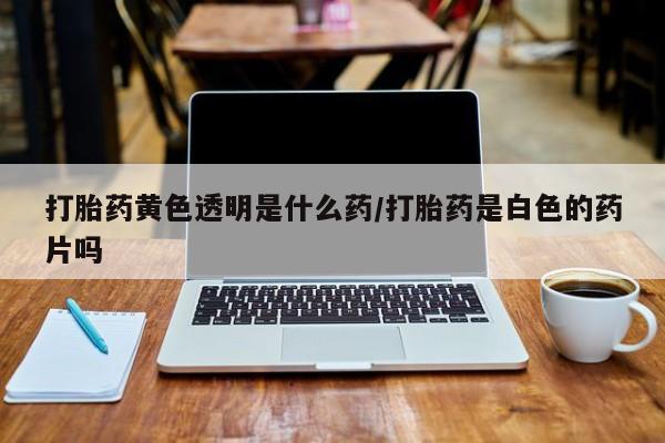 买打胎药的联系方式微信打胎药黄色透明是什么药/打胎药是白色的药片吗