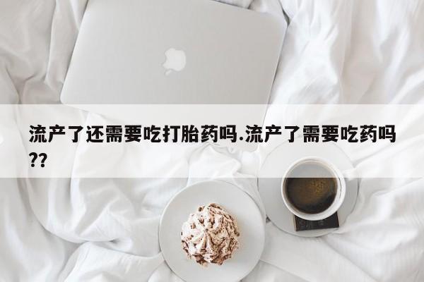 买打胎药的联系方式微信流产了还需要吃打胎药吗.流产了需要吃药吗?？