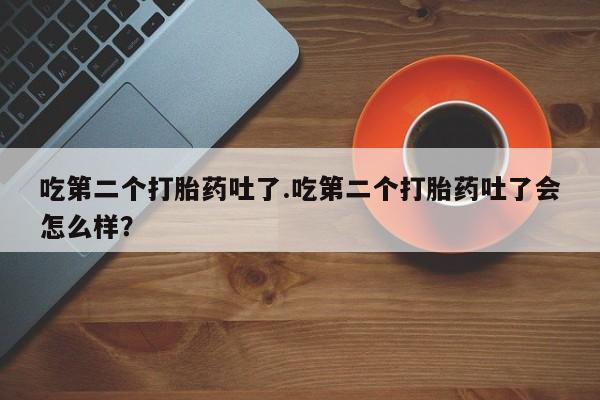 买打胎药的联系方式微信吃第二个打胎药吐了.吃第二个打胎药吐了会怎么样？