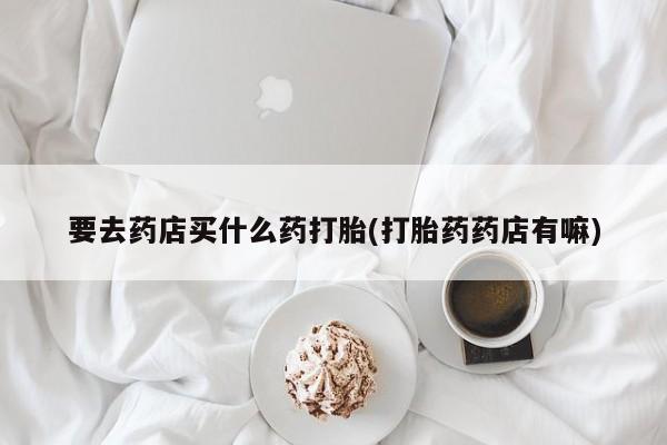 买打胎药的联系方式微信要去药店买什么药打胎(打胎药药店有嘛)