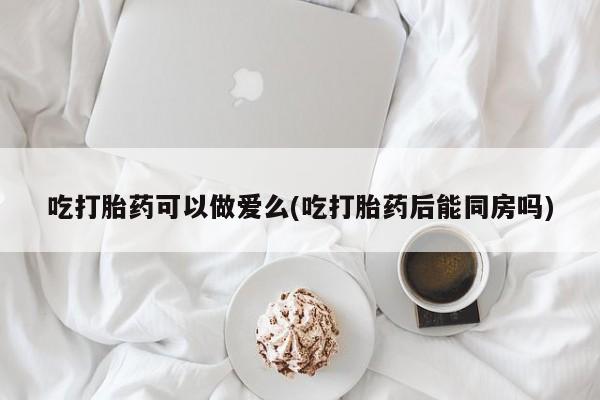 买打胎药的联系方式微信吃打胎药可以做爱么(吃打胎药后能同房吗)