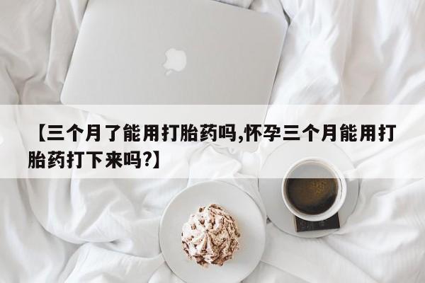 买打胎药的联系方式微信【三个月了能用打胎药吗,怀孕三个月能用打胎药打下来吗?】