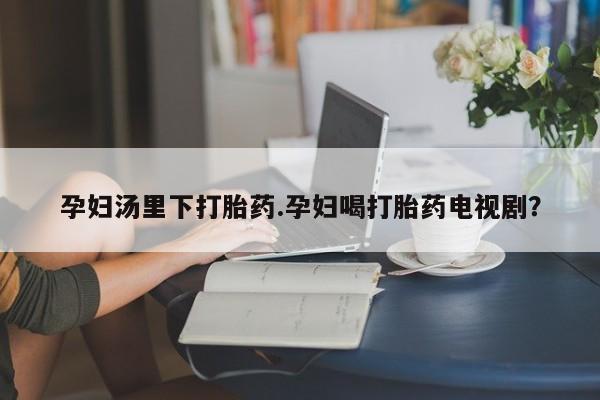 买打胎药的联系方式微信孕妇汤里下打胎药.孕妇喝打胎药电视剧？