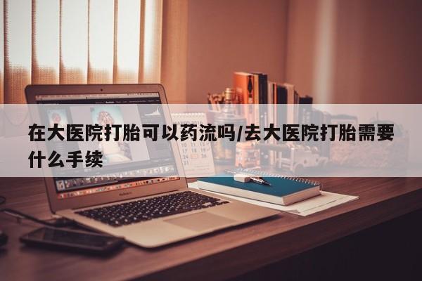买打胎药的联系方式微信在大医院打胎可以药流吗/去大医院打胎需要什么手续