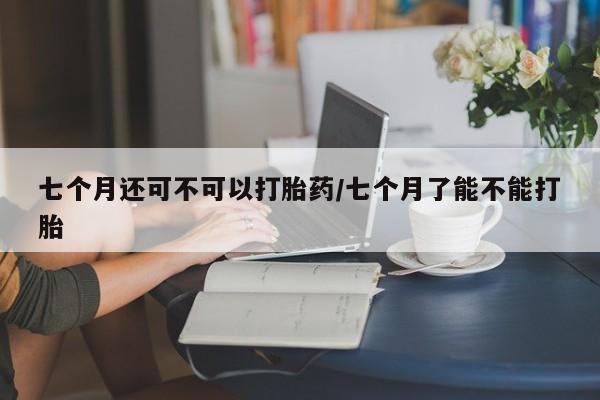 买打胎药的联系方式微信七个月还可不可以打胎药/七个月了能不能打胎