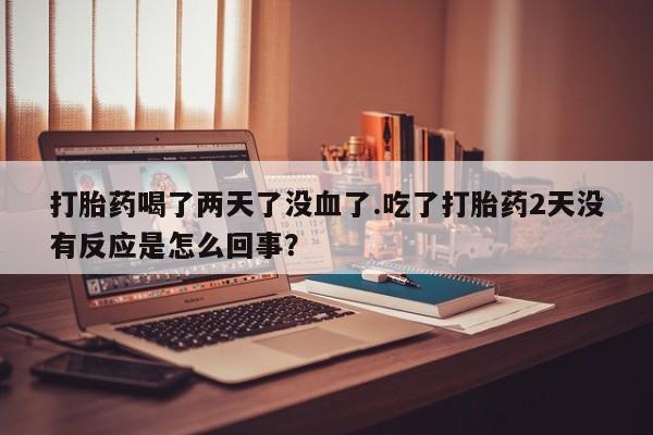 买打胎药的联系方式微信打胎药喝了两天了没血了.吃了打胎药2天没有反应是怎么回事？