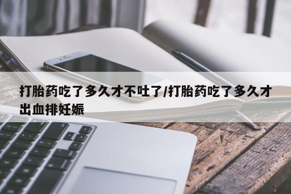 买打胎药的联系方式微信打胎药吃了多久才不吐了/打胎药吃了多久才出血排妊娠