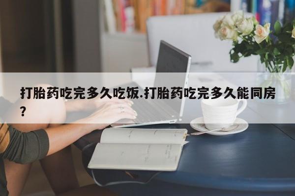 买打胎药的联系方式微信打胎药吃完多久吃饭.打胎药吃完多久能同房？