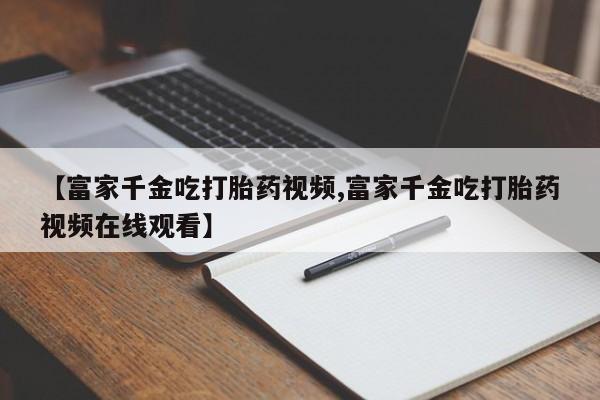 买打胎药的联系方式微信【富家千金吃打胎药视频,富家千金吃打胎药视频在线观看】