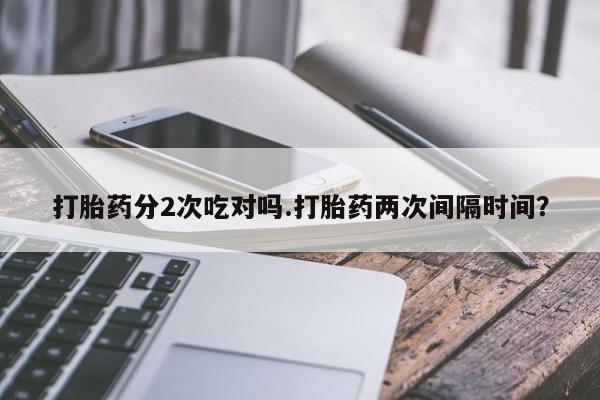 买打胎药的联系方式微信打胎药分2次吃对吗.打胎药两次间隔时间？