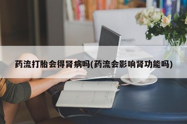 买打胎药的联系方式微信药流打胎会得肾病吗(药流会影响肾功能吗)