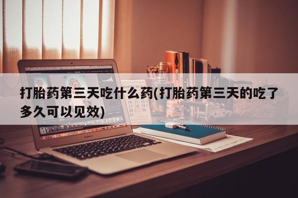 买打胎药的联系方式微信打胎药第三天吃什么药(打胎药第三天的吃了多久可以见效)