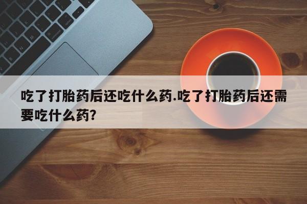 买打胎药的联系方式微信吃了打胎药后还吃什么药.吃了打胎药后还需要吃什么药？