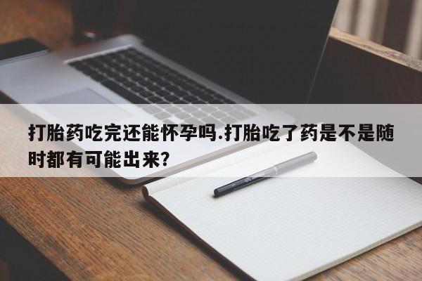 买打胎药的联系方式微信打胎药吃完还能怀孕吗.打胎吃了药是不是随时都有可能出来？