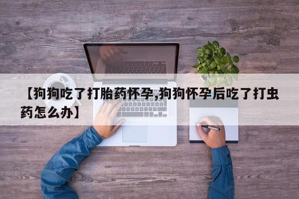 买打胎药的联系方式微信【狗狗吃了打胎药怀孕,狗狗怀孕后吃了打虫药怎么办】