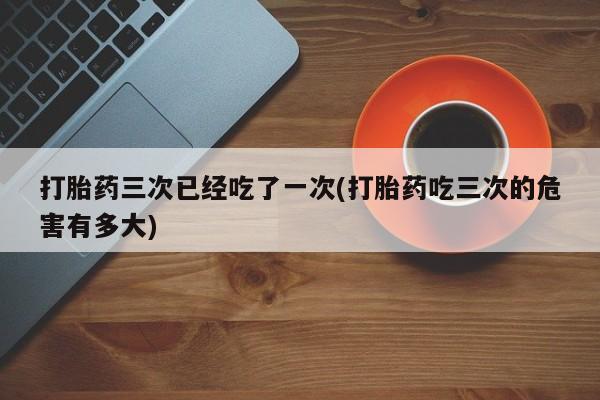买打胎药的联系方式微信打胎药三次已经吃了一次(打胎药吃三次的危害有多大)
