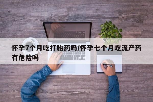 买打胎药的联系方式微信怀孕7个月吃打胎药吗/怀孕七个月吃流产药有危险吗